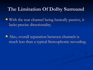 The Limitation Of Dolby Surround  With the rear channel being basically passive, it lacks precise directionality.  Also, overall separation between channels is much less than a typical Stereophonic recording.  
