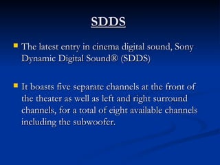 SDDS   The latest entry in cinema digital sound, Sony Dynamic Digital Sound® (SDDS) It boasts five separate channels at the front of the theater as well as left and right surround channels, for a total of eight available channels including the subwoofer.  