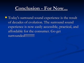 Conclusion - For Now...   Today's surround sound experience is the result of decades of evolution. The surround sound experience is now easily accessible, practical, and affordable for the consumer. Go get surrounded!!!!!!!!!!!! 