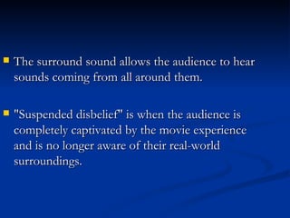 The surround sound allows the audience to hear sounds coming from all around them. "Suspended disbelief" is when the audience is completely captivated by the movie experience and is no longer aware of their real-world surroundings.  