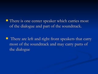 There is one center speaker which carries most of the dialogue and part of the soundtrack.  There are left and right front speakers that carry most of the soundtrack and may carry parts of the dialogue  
