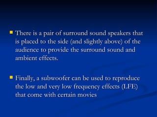 There is a pair of surround sound speakers that is placed to the side (and slightly above) of the audience to provide the surround sound and ambient effects.   Finally, a subwoofer can be used to reproduce the low and very low frequency effects (LFE) that come with certain movies  