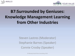 B7:Surrounded by Geniuses:
Knowledge Management Learning
from Other Industries
Steven Lastres (Moderator)
Stephanie Barnes (Speaker)
Connie Crosby (Speaker)
#AALL13
© Missing Puzzle Piece Consulting, 2013
 