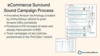 Innovative Amazon technology (created
by Jimmy Kelley) utilized to push
Amazon URLs worldwide
Produced a X10 increase of sales and
steady improvement of BSR
Track campaigns of any Listicles
predominant in the "Pet Odor" market.
eCommerce Surround
Sound Campaign Process
 