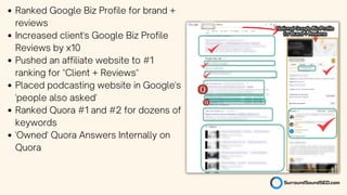 Ranked Google Biz Profile for brand +
reviews
Increased client's Google Biz Profile
Reviews by x10
Pushed an affiliate website to #1
ranking for "Client + Reviews"
Placed podcasting website in Google's
'people also asked'
Ranked Quora #1 and #2 for dozens of
keywords
'Owned' Quora Answers Internally on
Quora
 