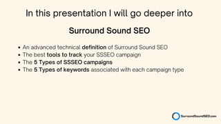 An advanced technical definition of Surround Sound SEO
The best tools to track your SSSEO campaign
The 5 Types of SSSEO campaigns
The 5 Types of keywords associated with each campaign type
Surround Sound SEO
In this presentation I will go deeper into
 