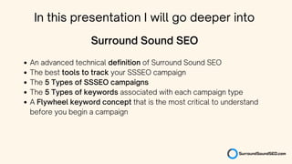 An advanced technical definition of Surround Sound SEO
The best tools to track your SSSEO campaign
The 5 Types of SSSEO campaigns
The 5 Types of keywords associated with each campaign type
A Flywheel keyword concept that is the most critical to understand
before you begin a campaign
Surround Sound SEO
In this presentation I will go deeper into
 