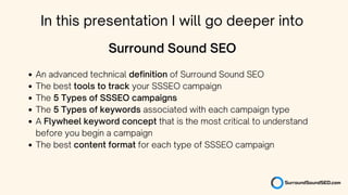 An advanced technical definition of Surround Sound SEO
The best tools to track your SSSEO campaign
The 5 Types of SSSEO campaigns
The 5 Types of keywords associated with each campaign type
A Flywheel keyword concept that is the most critical to understand
before you begin a campaign
The best content format for each type of SSSEO campaign
Surround Sound SEO
In this presentation I will go deeper into
 