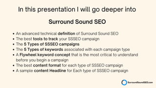 An advanced technical definition of Surround Sound SEO
The best tools to track your SSSEO campaign
The 5 Types of SSSEO campaigns
The 5 Types of keywords associated with each campaign type
A Flywheel keyword concept that is the most critical to understand
before you begin a campaign
The best content format for each type of SSSEO campaign
A sample content Headline for Each type of SSSEO campaign
Surround Sound SEO
In this presentation I will go deeper into
 