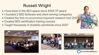 I have been in the SEO space since 2005 (17 years)
I founded 2 SEO Software and client serving companies
Created the first co-occurrence keyword research tool (2007)
Created SEO certification training courses
Taught thousands of students worldwide since 2007
Russell Wright
 
