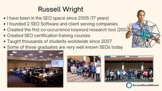 I have been in the SEO space since 2005 (17 years)
I founded 2 SEO Software and client serving companies
Created the first co-occurrence keyword research tool (2007)
Created SEO certification training courses
Taught thousands of students worldwide since 2007
Some of these graduates are very well known SEOs today
Russell Wright
 
