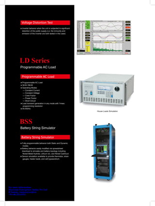 Voltage Distortion Test
           ● Inverter behavior when the unit is subjected to significant
             distortion of the public supply (i.e. the immunity and
             emission of the inverter are both tested in this case)




           LD Series
           Programmable AC Load

             Programmable AC Load
           ● Programmable AC Load
           ● 3kVA-18kVA
           ● Operating Modes
             — Constant Current
             — Constant Voltage
             — Crest Factor
             — Power Factor
             — Short Circuit
           ● Load transient generation in any mode with 1msec
             programming resolution
           ● 45-440Hz
                                                                           House Loads Simulation




           BSS
           Battery String Simulator

            Battery String Simulator
           ● Fully programmable behavior both Static and Dynamic
              modes
           ● Battery behavior easily modified via spreadsheet
             download to simulate and battery topology including
              Nickel Metal Hydride, Lithium Ion, and Nickel Cadmium
           ● Sensor simulation available to provide thermistor, strain
              gauges, heater loads, and cell bypass/short.




For more information:
Electronic Enterprises (India) Pvt Ltd
R Suman, rsuman@eeipl.in
+91-40-23243352
 