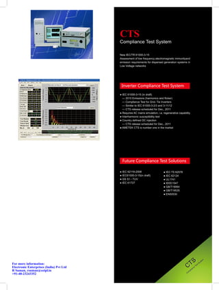 CTS
                                         Compliance Test System

                                         New IEC/TR 61000-3-15
                                         Assessment of low frequency electromagnetic immunityand
                                         emission requirements for dispersed generation systems in
                                         Low Voltage networks




                                          Inverter Compliance Test System

                                         ● IEC 61000-3-15 (in draft)
                                           — 2010 Emissions (harmonics and flicker)
                                           — Compliance Test for Grid- Tie Inverters
                                           — Similar to IEC 61000-3-2/3 and 3-11/12
                                           — CTS release scheduled for Dec., 2011
                                         ● Requires AC mains simulation, i.e. regenerative capability
                                         ● Interharmonic susceptibility test
                                         ● Country defined DC injection
                                           — CTS release scheduled for Dec., 2011
                                         ● AMETEK CTS is number one in the market




                                           Future Compliance Test Solutions

                                         ● IEC 62116-2008                     ● IEC TS 62578
                                         ● IEC61000-3-15(in draft)            ● IEC 62124
                                         ● GS S1 - TUV                        ● UL1741
                                         ● IEC 61727                          ● IEEE1547
                                                                              ● GB/T19064
                                                                              ● GB/T19535
                                                                              ● EN50530




                                                                                                    TS
                                                                                                                                  m
                                                                                                                               te
                                                                                                                            ys
                                                                                                                         tS
                                                                                                  C
For more information:                                                                                                  s
                                                                                                                    Te
Electronic Enterprises (India) Pvt Ltd                                                                          e
                                                                                                             nc
                                                                                                          ia
R Suman, rsuman@eeipl.in                                                                               pl
                                                                                                  C om
+91-40-23243352
 