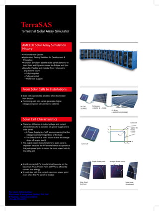 TerraSAS
           Terrestrial Solar Array Simulator



             AMETEK Solar Array Simulation
             History
            ● The world-wide Leader
            ● Application: Testing Satellites for Development &
              Production
            ● Function: Simulates satellite solar panels behavior in
              both Static and Dynamic modes like Eclipse and Spin
            ● Benefits: Flexible and modular from 1 channel to
               any channel count
               —Fully Integrated
               —Fully warranted
               —World-wide support




             From Solar Cells to Installations

           ● Solar cells operate like a battery when illuminated
             from the sun
           ● Combining cells into panels generates higher
             voltage and power very similar to batteries
                                                                        PV Cell        PV Module
                                                                        (2.3VDC)       (~60VDC @ ~250W)
                                                                                                              PV Array
                                                                                                              (~600VDC @ 20,000W)




             Solar Cell Characteristics
                                                                                                                                          Solar Cell
           ● There is a difference in output voltage and current
             characteristics for a standard DC power supply and a                                                                         Typical DC
             solar panel.                                                                                                                 Power
              — A Power Supply is a “stiff” source meaning that the                                                                       Supply

                 voltage is constant regardless of the load.
              — The Solar Cell is a “soft” source in that the voltage
                 drops off as you load it
           ● The output power characteristic for a solar panel is         Solar Cell
             important because the PV inverter needs to operate at
             the peak power point to return the most power back to
             the utility grid




                                                                                       Single Power point   Multiple Power points
           ● A grid connected PV inverter must operate on the
             Maximum Peak Power Point (MPPT) to efficiently
             convert this energy
           ● It must also pick the correct maximum power point
             even when the PV panel is shaded


                                                                        Solar Panel                                                 Solar Panel
                                                                        (Full Sun)                                                  (Shadowed)




For more information:
Electronic Enterprises (India) Pvt Ltd
R Suman, rsuman@eeipl.in
+91-40-23243352
 