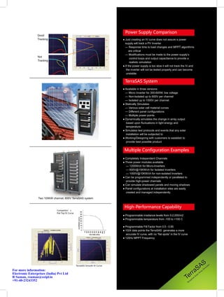 Power Supply Comparison
                 Good
                 Tracking                                                    ● Just creating an IV curve does not assure a power
                                                                               supply will track a PV Inverter
                                                                               — Response time to load changes and MPPT algorithms
                                                                                   are critical
                                                                               — Modifications must be made to the power supply’s
                 Not
                                                                                    control loops and output capacitance to provide a
                 Tracking
                                                                                    realistic simulation
                                                                             ● If the power supply is too slow it will not track the IV and
                                                                                the inverter will not be tested properly and can become
                                                                                unstable.

                                                                              TerraSAS System
                                                                             ● Available in three versions:
                                                                               — Micro Inverter for 300-600W, low voltage
                                                                               — Non-Isolated up to 600V per channel
                                                                               — Isolated up to 1000V per channel
                                                                             ● Statically Simulates:
                                                                               — Various solar cell material curves
                                                                               — Different panel configurations
                                                                               — Multiple power points
                                                                             ● Dynamically simulates the change in array output
                                                                               based upon fluctuations in light energy and
                                                                               temperature
                                                                             ● Simulates test protocols and events that any solar
                                                                               installation will be subjected to
                                                                             ● Working/Designing with customers to establish to
                                                                               provide best possible product


                                                                              Multiple Configuration Examples
                                                                             ● Completely Independent Channels
                                                                             ● Three power modules available
                                                                               — 1200W/ch for Micro-Inverters
                                                                               — 600V@15KW/ch for Isolated Inverters
                                                                               — 1000V@10KW/ch for non-isolated Inverters
                                                                             ● Can be programmed independently or paralleled to
                                                                               provide high-power channels
                                                                             ● Can simulate shadowed panels and moving shadows
                                                                             ● Panel configurations at installation sites are easily
                                                                               created and managed independently

                 Two 105KW channel, 600V TerraSAS system


                                                                              High-Performance Capability
                              Competitor’s
                              Flat Top IV Curve
                                                                             ● Programmable irradiance levels from 0-2,000/m2
                                                                             ● Programmable temperature from -100 to +100 C

                                                                             ● Programmable Fill Factor from 0.5 - 0.95
                                                                             ● 1024 data points the TerraSAS generates a more
                                                                               accurate IV curve, with no “flat spots” in the IV curve
                                                                             ● 120Hz MPPT Frequency




                                                  TerraSAS Smooth IV Curve
                                                                                                                                           S AS                                ul
                                                                                                                                                                                  at
                                                                                                                                                                                     or



                                                                                                                                       rra
                                                                                                                                                                          S im
For more information:                                                                                                                                              ra
                                                                                                                                                                      y
                                                                                                                                                                Ar

                                                                                                                                    Te
Electronic Enterprises (India) Pvt Ltd                                                                                                                    ol
                                                                                                                                                             ar
R Suman, rsuman@eeipl.in                                                                                                                               lS
                                                                                                                                                   ria
                                                                                                                                                st
+91-40-23243352                                                                                                                             rre
                                                                                                                                         Te
 