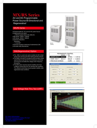 MX/RS Series
           AC and DC Programmable
           Power Source Bi-Directional and
           Regenerative!

             MX/RS Series
           ● Programmable AC, DC and AC+DC power Source
           ● Regenerative sink option
             — Returns power back to the utility line
           ● MX Series: 15KVA – 270KVA
           ● RS Series: 90kVA – 540kVA
           ● Harmonic Waveform
             Generation
             — Fund-50th                                                    MX-45
           ● Harmonic Analyzer measuring Fundamental to 50th                (45KVA)

           ● Simulate utility disturbances                                            RS-90
                                                                                      (90KVA)



             SNK(Regenerative) Option

            ● The –SNK or current sink option enables the MX to feed
              energy back onto the grid when testing grid-tied products.
            ● The ability of the MX to simulate the grid provides unique
              opportunities to test the EUT for immunity to commonly
              occurring line anomalies like voltage and/or frequency
              fluctuations.
            ● The SNK option requires special amplifiers that have
              a different control loop from the standard MX amplifiers.
              This different control loop ensures greater stability under
              regenerative load conditions.




             Low Voltage Ride Thru Test (LVRT)




For more information:
Electronic Enterprises (India) Pvt Ltd
R Suman, rsuman@eeipl.in
+91-40-23243352
 