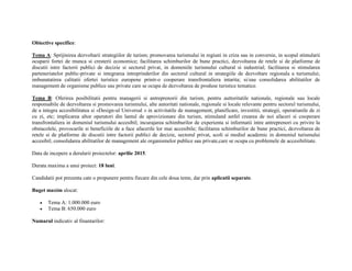 Obiective specifice: 
Tema A: Sprijinirea dezvoltarii strategiilor de turism; promovarea turismului in regiuni in criza sau in conversie, in scopul stimularii 
ocuparii fortei de munca si cresterii economice; facilitarea schimburilor de bune practici, dezvoltarea de retele si de platforme de 
discutii intre factorii publici de decizie si sectorul privat, in domeniile turismului cultural si industrial; facilitarea si stimularea 
parteneriatelor public-private si integrarea intreprinderilor din sectorul cultural in strategiile de dezvoltare regionala a turismului; 
imbunatatirea calitatii ofertei turistice europene printr-o cooperare transfrontaliera intarita; si/sau consolidarea abilitatilor de 
management de organisme publice sau private care se ocupa de dezvoltarea de produse turistice tematice. 
Tema B: Oferirea posibilitatii pentru managerii si antreprenorii din turism, pentru auttoritatile nationale, regionale sau locale 
responsabile de dezvoltarea si promovarea turismului, alte autoritati nationale, regionale si locale relevante pentru sectorul turismului, 
de a integra accesibilitatea si «Design-ul Universal » in activitatile de management, planificare, investitii, strategii, operatiunile de zi 
cu zi, etc; implicarea altor operatori din lantul de aprovizionare din turism, stimuland astfel crearea de noi afaceri si cooperare 
transfrontaliera in domeniul turismului accesibil; incurajarea schimburilor de experienta si informatii intre antreprenori cu privire la 
obstacolele, provocarile si beneficiile de a face afacerile lor mai accesibile; facilitarea schimburilor de bune practici, dezvoltarea de 
retele si de platforme de discutii intre factorii publici de decizie, sectorul privat, scoli si mediul academic in domeniul turismului 
accesibil; consolidarea abilitatilor de management ale organismelor publice sau private,care se ocupa cu problemele de accesibilitate. 
Data de incepere a derularii proiectelor: aprilie 2015. 
Durata maxima a unui proiect: 18 luni. 
Candidatii pot prezenta cate o propunere pentru fiecare din cele doua teme, dar prin aplicatii separate. 
Buget maxim alocat: 
 Tema A: 1.000.000 euro 
 Tema B: 650.000 euro 
Numarul indicativ al finantarilor: 
 