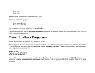  Tema A: 4-5 
 Tema B: 3-4 
Rata maxima de finantare UE a costurilor eligibile: 75% 
Finantarea UE maxima pe proiect: 
 Tema A: euro 250,000 
 Tema B: euro 180.000 
Data limita pentru depunerea aplicatiilor: 21 octombrie 2014. 
Candidatii potentiali pot solicita informatii suplimentare referitoare la continutul acestui apel utilizand adresa e-mail: entr-cfp- 
14127-PA-tourism@ec.europa.eu. 
Cluster Excellence Programme 
Publicat de Finantare.ro la 26 August 2014 in Catalog Granturi 
Obiectivul general al acestui program este continuarea eforturile UE in dorinta de a atinge excelenta in managementul clusterelor in 
UE, ca o modalitate de a furniza mai multe servicii de calitate pentru IMM-urile din Europa, contribuind astfel la dezvoltarea mai 
multor organizatii de acest tip in UE. 
Status: ACTIV 
Depunere pana la: 29.10.2014 
Buget total: 1.250.000 euro 
Acest apel de proiecte este prima actiune in cadrul Cluster Excellence Programme, sub egida programului COSME, si isi propune sa 
promoveze excelenta managementului clusterului in UE pentru a veni in sprijinul IMM-urilor europene implicate in aceste 
organizatii. 
 