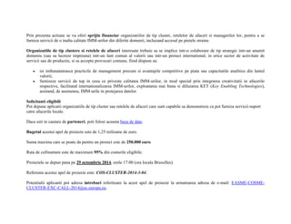 Prin prezenta actiune se va oferi sprijin financiar organizatiilor de tip cluster, retelelor de afaceri si managerilor lor, pentru a se 
furniza servicii de o inalta calitate IMM-urilor din diferite domenii, incluzand accesul pe pietele straine. 
Organizatiile de tip clustere si retelele de afaceri interesate trebuie sa se implice intr-o colaborare de tip strategic intr-un anumit 
domeniu (sau sa lucreze impreuna) intr-un lant comun al valorii sau intr-un proiect international, in orice sector de activitate de 
servicii sau de productie, si sa accepte provocari comune, fiind dispuse sa: 
 isi imbunatateasca practicile de management precum si avantajele competitive pe piata sau capacitatile analitice din lantul 
valorii; 
 furnizeze servicii de top in ceea ce priveste calitatea IMM-urilor, in mod special prin integrarea creativitatii in afacerile 
respective, facilitand internationalizarea IMM-urilor, exploatarea mai buna si difuzarea KET (Key Enabling Technologies), 
asistand, de asemenea, IMM-urile in protejarea datelor. 
Solicitanti eligibili 
Pot depune aplicatii organizatiile de tip cluster sau retelele de afaceri care sunt capabile sa demonstreze ca pot furniza servicii-suport 
catre afacerile locale. 
Daca esti in cautare de parteneri, poti folosi aceasta baza de date. 
Bugetul acestui apel de proiecte este de 1,25 milioane de euro. 
Suma maxima care se poate da pentru un proiect este de 250.000 euro. 
Rata de cofinantare este de maximum 95% din costurile eligibile. 
Proiectele se depun pana pe 29 octombrie 2014, orele 17:00 (ora locala Bruxelles). 
Referenta acestui apel de proiecte este: COS-CLUSTER-2014-3-04. 
Potentialii aplicanti pot adresa intrebari referitoare la acest apel de proiecte la urmatoarea adresa de e-mail: EASME-COSME-CLUSTER- 
EXC-CALL-2014@ec.europa.eu. 
 