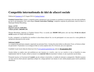 Competitie internationala de idei de afaceri sociale 
Publicat de Finantare.ro la 25 August 2014 in Catalog Granturi 
Fundatia Genesis Prize a lansat o competitie pentru antreprenorii care isi propun sa contribuie la rezolvarea celor mai mari probleme 
pe care le are umanitatea. Este vorba despre Genesis Generation Challenge, competitie inspirata de politicianul, omul de afaceri si 
filantropul Michael Bloomberg. 
Status: ACTIV 
Depunere pana la: 30.09.2014 
Valoare premii: 1.000.000 USD 
Michael Bloomberg, impreuna cu Fundatia Genesis Prize, va acorda cate 100.000 USD pentru cele mai bune 10 idei de afaceri 
sociale propuse de echipe multi-disciplinare. 
In plus, castigatorii vor beneficia de consiliere in dezvoltarea afacerii lor, iar toti participantii vor avea acces la o retea globala de 
antreprenori pasionati de idei sociale. 
Solicitanti eligibili 
La competitie pot participa companii, organizatii sau persoane fizice. Acestea din urma trebuie sa aiba peste 18 ani, sa formeze echipe 
de aproximativ 10 persoane si sa isi aleaga un lider cu varsta curpinsa intre 20 si 36 de ani, care sa le reprezinte. 
Candidatii isi pot inscrie ideea de afacere pe site-ul www.genesis-generation.org, pana pe 30 septembrie 2014. 
Acestia trebuie sa explice care este problema pe care incearca sa o rezolve, cum vor sa o rezolve si cine ar beneficia in urma 
implementarii ideii lor. In plus, trebuie sa incarce si un material video de maximum 2 minute, in care sa prezinte succint ideea. 
Proiectele inscrise vor fi jurizate de 2 comisii, una de evaluare a inscrierilor, si cealalta de selectare a castigatorilor. Membrii acestora 
vor tine cont de criterii precum capacitatea echipei de a atrage parteneri sau masura in care solutia propusa poate rezolva problema 
identificata. 
 