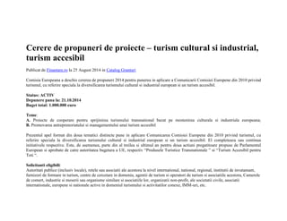 Cerere de propuneri de proiecte – turism cultural si industrial, 
turism accesibil 
Publicat de Finantare.ro la 25 August 2014 in Catalog Granturi 
Comisia Europeana a deschis cererea de propuneri 2014 pentru punerea in aplicare a Comunicarii Comisiei Europene din 2010 privind 
turismul, cu referire speciala la diversificarea turismului cultural si industrial european si un turism accesibil. 
Status: ACTIV 
Depunere pana la: 21.10.2014 
Buget total: 1.000.000 euro 
Teme: 
A. Proiecte de cooperare pentru sprijinirea turismului transnational bazat pe mostenirea culturala si industriala europeana; 
B. Promovarea antreprenoriatului si managementului unui turism accesibil 
Prezentul apel format din doua tematici distincte pune in aplicare Comunicarea Comisiei Europene din 2010 privind turismul, cu 
referire speciala la diversificarea turismului cultural si industrial european si un turism accesibil. El completeaza sau continua 
initiativele respective. Este, de asemenea, parte din al treilea si ultimul an pentru doua actiuni pregatitoare propuse de Parlamentul 
European si aprobate de catre autoritatea bugetara a UE, respectiv “Produsele Turistice Transnationale ” si “Turism Accesibil pentru 
Toti “. 
Solicitanti eligibili: 
Autoritati publice (inclusiv locale), retele sau asociatii ale acestora la nivel international, national, regional, institutii de invatamant, 
furnizori de formare in turism, centre de cercetare in domeniu, agentii de turism si operatori de turism si asociatiile acestora, Camerele 
de comert, industrie si meserii sau organisme similare si asociatiile lor, organizatii non-profit, ale societatii civile, asociatii 
internationale, europene si nationale active in domeniul turismului si activitatilor conexe, IMM-uri, etc. 
 