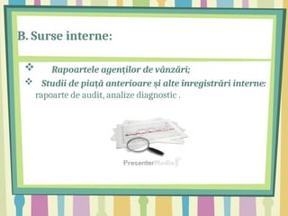 B. Surse interne:
 Rapoartele agen ilor de vânzări;
ț
 Studii de pia ă anterioare i alte înregistrări interne:
ț ș
rapoarte de audit, analize diagnostic .
 