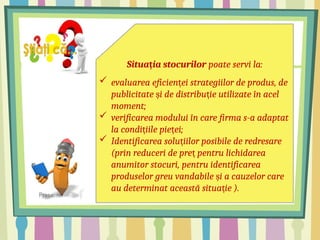 Situa ia stocurilor
ț poate servi la:
 evaluarea eficien ei strategiilor de produs, de
ț
publicitate i de distribu ie utilizate în acel
ș ț
moment;
 verificarea modului în care firma s-a adaptat
la condi iile pie ei;
ț ț
 Identificarea solu iilor posibile de redresare
ț
(prin reduceri de pre pentru lichidarea
ț
anumitor stocuri, pentru identificarea
produselor greu vandabile i a cauzelor care
ș
au determinat această situa ie ).
ț
 