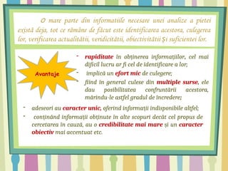 O mare parte din informatiile necesare unei analize a pietei
există deja, tot ce rămâne de făcut este identificarea acestora, culegerea
lor, verificarea actualitătii, veridicitătii, obiectivitătii i suficientei lor.
ș
Avantaje
- rapiditate în ob inerea informa iilor
ț ț , cel mai
dificil lucru ar fi cel de identificare a lor;
- implică un efort mic de culegere;
- fiind în general culese din multiple surse, ele
dau posibilitatea confruntării acestora,
mărindu-le astfel gradul de încredere;
- adeseori au caracter unic, oferind informa ii indisponibile altfel;
ț
- con inând informa ii ob inute în alte scopuri decât cel propus de
ț ț ț
cercetarea în cauză, au o credibilitate mai mare i un
ș caracter
obiectiv mai accentuat etc.
 