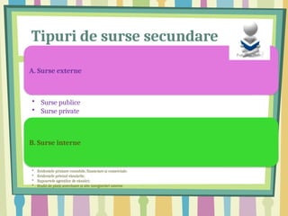 Tipuri de surse secundare
A. Surse externe
• Surse publice
• Surse private
B. Surse interne
• Evidențele primare contabile, financiare și comerciale;
• Evidențele privind vânzările;
• Rapoartele agenților de vânzări;
• Studii de piață anterioare și alte înregistrări interne
 