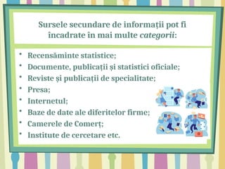 Sursele secundare de informații pot fi
încadrate în mai multe categorii:
• Recensăminte statistice;
• Documente, publicații și statistici oficiale;
• Reviste și publicații de specialitate;
• Presa;
• Internetul;
• Baze de date ale diferitelor firme;
• Camerele de Comerț;
• Institute de cercetare etc.
 