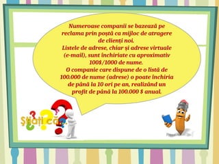 Numeroase companii se bazează pe
reclama prin po tă ca mijloc de atragere
ș
de clien i noi.
ț
Listele de adrese, chiar i adrese virtuale
ș
(e-mail), sunt închiriate cu aproximativ
100$/1000 de nume.
O companie care dispune de o listă de
100.000 de nume (adrese) o poate închiria
de până la 10 ori pe an, realizând un
profit de până la 100.000 $ anual.
 
