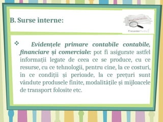 B. Surse interne:
 Eviden ele primare contabile contabile,
ț
financiare i comerciale:
ș pot fi asigurate astfel
informații legate de ceea ce se produce, cu ce
resurse, cu ce tehnologii, pentru cine, la ce costuri,
în ce condiții și perioade, la ce prețuri sunt
vândute produsele finite, modalitățile și mijloacele
de transport folosite etc.
 