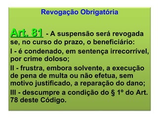 Revogação Obrigatória Art. 81   - A suspensão será revogada se, no curso do prazo, o beneficiário: I - é condenado, em sentença irrecorrível, por crime doloso; II - frustra, embora solvente, a execução de pena de multa ou não efetua, sem motivo justificado, a reparação do dano; III - descumpre a condição do § 1º do Art. 78 deste Código. 
