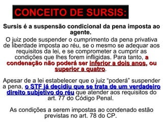Sursis é a suspensão condicional da pena imposta ao agente.   O juiz pode suspender o cumprimento da pena privativa de liberdade imposta ao réu, se o mesmo se adequar aos requisitos da lei, e se comprometer a cumprir as condições que lhes forem infligidas. Para tanto,  a condenação não poderá ser  inferior a dois anos , ou  superior a quatro .  Apesar de a lei estabelecer que o juiz “poderá” suspender a pena,  o STF já decidiu que se trata de um verdadeiro direito subjetivo do réu   que atender aos requisitos do art. 77 do Código Penal.  As condições a serem impostas ao condenado estão previstas no art. 78 do CP.  CONCEITO   DE SURSIS: 