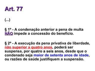 Art. 77 (...) § 1º - A condenação anterior a pena de multa  NÃO  impede a concessão do benefício.  § 2º - A execução da pena privativa de liberdade,  não superior a quatro anos , poderá ser suspensa, por  quatro a seis anos , desde que o condenado seja  maior de setenta anos de idade , ou razões de saúde justifiquem a suspensão.  