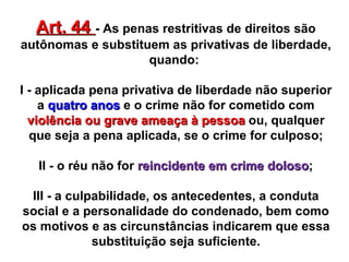 Art. 44  - As penas restritivas de direitos são autônomas e substituem as privativas de liberdade, quando:  I - aplicada pena privativa de liberdade não superior a  quatro anos  e o crime não for cometido com  violência ou grave ameaça à pessoa  ou, qualquer que seja a pena aplicada, se o crime for culposo; II - o réu não for  reincidente em crime doloso ; III - a culpabilidade, os antecedentes, a conduta social e a personalidade do condenado, bem como os motivos e as circunstâncias indicarem que essa substituição seja suficiente. 