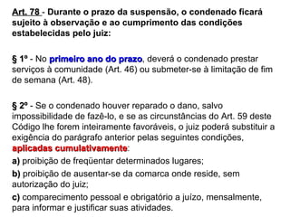 Art. 78  -  Durante o prazo da suspensão, o condenado ficará sujeito à observação e ao cumprimento das condições estabelecidas pelo juiz:  § 1º  - No  primeiro ano do prazo , deverá o condenado prestar serviços à comunidade (Art. 46) ou submeter-se à limitação de fim de semana (Art. 48).  § 2º  - Se o condenado houver reparado o dano, salvo impossibilidade de fazê-lo, e se as circunstâncias do Art. 59 deste Código lhe forem inteiramente favoráveis, o juiz poderá substituir a exigência do parágrafo anterior pelas seguintes condições,  aplicadas cumulativamente : a)  proibição de freqüentar determinados lugares; b)  proibição de ausentar-se da comarca onde reside, sem autorização do juiz; c)  comparecimento pessoal e obrigatório a juízo, mensalmente, para informar e justificar suas atividades. 