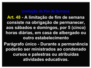   Limitação de Fim de Semana   Art. 48 -  A limitação de fim de semana consiste na obrigação de permanecer, aos sábados e domingos, por 5 (cinco) horas diárias, em casa de albergado ou outro estabelecimento Parágrafo único - Durante a permanência poderão ser ministrados ao condenado cursos e palestras ou atribuídas atividades educativas. 