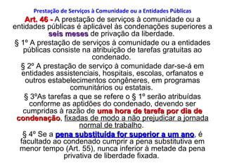 Prestação de Serviços à Comunidade ou a Entidades Públicas Art. 46 -  A prestação de serviços à comunidade ou a entidades públicas é aplicável às condenações superiores a  seis meses  de privação da liberdade.  § 1º A prestação de serviços à comunidade ou a entidades públicas consiste na atribuição de tarefas gratuitas ao condenado.  § 2º A prestação de serviço à comunidade dar-se-á em entidades assistenciais, hospitais, escolas, orfanatos e outros estabelecimentos congêneres, em programas comunitários ou estatais.  § 3ºAs tarefas a que se refere o § 1º serão atribuídas conforme as aptidões do condenado, devendo ser cumpridas à razão de  uma hora de tarefa por dia de condenação ,  fixadas de modo a não prejudicar a jornada normal de trabalho .  § 4º Se a  pena substituída for superior a um ano , é facultado ao condenado cumprir a pena substitutiva em menor tempo (Art. 55), nunca inferior à metade da pena privativa de liberdade fixada.  