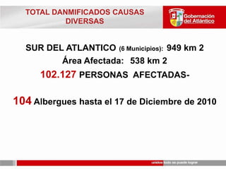 TOTAL DANMIFICADOS CAUSAS DIVERSASSUR DEL ATLANTICO(6 Municipios):  949 km 2   Área Afectada: 	538 km 2102.127PERSONAS  AFECTADAS-104 Albergues hasta el 17 de Diciembre de 2010