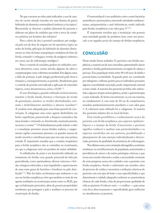 27
ESTIMA, v.14 n.1, p. 21-28, 2016
Caracterização de Pacientes com Feridas Neoplásicas
No que concerne ao odor,estão indicados:o uso de cura-
tivo de carvão ativado (envolto em uma lâmina de gaze);
hidróxido de alumínio; metronidazol sistêmico e/ou tópico2
.
Recomenda-se observar o padrão alimentar do paciente e
elaborar um plano de cuidados que evite a troca de curati-
vos próxima aos horários das refeições5
.
Para o alívio da dor, é possível considerar: pré-analge-
sia pelo uso de dose de resgate; uso de anestésico tópico ao
redor da ferida; aplicação de hidróxido de alumínio direta-
mente no sítio da lesão; manipulação cuidadosa do leito da
ferida, evitando o esfregaço; revisão da analgesia sistêmica
em curso; uso de radioterapia antiálgica5
.
Para o controle do exsudato,podem ser utilizados cura-
tivos absortivos, como carvão ativado, alginato de cálcio e
compressa/gaze como cobertura secundária.Em alguns casos,
a falta de proteção à pele íntegra perilesional pode levar à
irritação e,consequentemente,ao prurido.Atualmente,para
o controle do prurido está indicada a aplicação de esteroides
tópicos, como dexametasona creme a 0,1%5-13
.
O soro fisiológico, quando utilizado exclusivamente,
mantém a ferida úmida, favorece a formação do tecido
de granulação, amolece os tecidos desvitalizados, esti-
mula o desbridamento autolítico e absorve exsudato12
.
A conduta seria adequada para uma lesão passível de cica-
trização. A colagenase atua como agente desbridante em
lesões superficiais, promovendo a limpeza enzimática das
áreas lesadas e retirando ou dissolvendo, enzimaticamente,
necroses e crostas5-12
.O desbridamento pode reduzir o odor
e a exsudação presentes nessas feridas; todavia, o sangra-
mento capilar comumente presente e as grandes massas de
tecido necrótico contribuem para que essa seja uma prática
evitada. É importante ressaltar que a conduta terapêutica
para a ferida neoplásica não se centraliza na cicatrização,
em que a colagenase seria um produto de maior utilidade.
A sulfadiazina de prata é um bactericida utilizado no
tratamento de feridas com grande potencial de infecção
generalizada, como queimaduras, úlceras varicosas e feri-
das cirúrgicas infectadas,e atua impedindo o aparecimento
de uma vasta gama de bactérias e leveduras na pele dani-
ficada12-15
. Não há dados na literatura que embasem o seu
uso em feridas neoplásicas,visto que também se trata de um
agente auxiliador na cicatrização,assim como os AGE,que
age na hidratação preventiva,além de possuir propriedades
emolientes que protegem a pele e auxiliam no processo de
cicatrização de feridas.
O metronidazol é um antibiótico ativo contra bactérias
anaeróbicas e protozoários,exercendo atividades antibacte-
rianas, antiparasitárias e anti-helmínticas, sendo indicado
para feridas neoplásicas com odor grau 35,16,17
.
É importante ressaltar que a instituição não possuía
uma variedade grande de produtos, bem como um proto-
colo a ser seguido acerca do manejo de feridas neoplásicas.
CONCLUSÃO
Neste estudo foram avaliados 51 pacientes com feridas neo-
plásicas,a maioria era do sexo masculino,apresentando câncer
primário e ferida,predominantemente,na região de cabeça e
pescoço.Essa população tinha entre 40 e 60 anos de idade e
possuía baixa escolaridade. A grande parte era constituída
por tabagistas e etilistas,porém poucos indivíduos possuíam
alguma comorbidade associada,sendo a hipertensão arterial
a mais citada.A maioria dos pacientes já tinha sido subme-
tida a alguma terapia antineoplásica,sendo a quimioterapia
a mais realizada.As lesões encontravam-se,em sua maioria,
no estadiamento 3, com mais de 10 cm de comprimento,
exsudato predominantemente purulento e com odor grau
1. A cobertura mais utilizada foi a colagenase. A maioria
dos pacientes relatava dor no local da lesão.
Este estudo possibilitou o conhecimento acerca do
paciente com ferida neoplásica, seus aspectos epidemio-
lógicos e o manejo da ferida. Caracterizar o paciente
significa conhecer e analisar suas particularidades e os
aspectos envolvidos em seu universo, possibilitando o
planejamento de uma atenção individualizada e direcio-
nada,premissa da qualidade da assistência de enfermagem.
Nosúltimosanos,comatransiçãodemográfica,ocorreram
mudanças no envelhecimento da população,aumentando a
prevalência de câncer e de outras patologias crônicas,o que
torna este estudo relevante e exalta a necessidade constante
de mais pesquisas acerca dos cuidados com o paciente com
ferida neoplásica. Sendo o enfermeiro um membro ativo
do processo de cuidar, é necessária a avaliação criteriosa do
paciente com esse tipo de lesão e suas especificidades,o que
determinará o cuidado adequado conforme as características
clínicas de cada ferida, a fim de proporcionar qualidade de
vida ao paciente.Conhecer mais — e melhor —,para atuar
com foco, direcionamento e especificidade, gera melhorias
no atendimento ao paciente.
 
