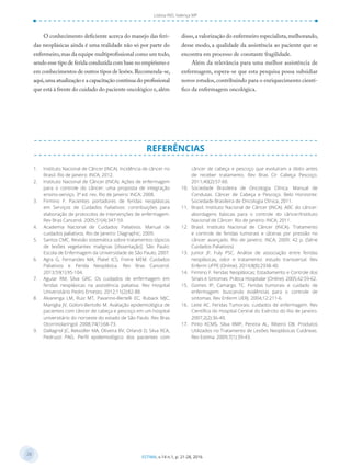 28
28
ESTIMA, v.14 n.1, p. 21-28, 2016
Lisboa IND, Valença MP
O conhecimento deficiente acerca do manejo das feri-
das neoplásicas ainda é uma realidade não só por parte do
enfermeiro,mas da equipe multiprofissional como um todo,
sendo esse tipo de ferida conduzida com base no empirismo e
em conhecimentos de outros tipos de lesões.Recomenda-se,
aqui,uma atualização e a capacitação contínua do profissional
que está à frente do cuidado do paciente oncológico e,além
disso,a valorização do enfermeiro especialista,melhorando,
desse modo, a qualidade da assistência ao paciente que se
encontra em processo de constante fragilidade.
Além da relevância para uma melhor assistência de
enfermagem, espera-se que esta pesquisa possa subsidiar
novos estudos,contribuindo para o enriquecimento cientí-
fico da enfermagem oncológica.
REFERÊNCIAS
1. Instituto Nacional de Câncer (INCA). Incidência de câncer no
Brasil. Rio de Janeiro: INCA; 2012.
2. Instituto Nacional de Câncer (INCA). Ações de enfermagem
para o controle do câncer: uma proposta de integração
ensino-serviço. 3ª ed. rev. Rio de Janeiro: INCA; 2008.
3. Firmino F. Pacientes portadores de feridas neoplásicas
em Serviços de Cuidados Paliativos: contribuições para
elaboração de protocolos de intervenções de enfermagem.
Rev Bras Cancerol. 2005;51(4):347-59.
4. Academia Nacional de Cuidados Paliativos. Manual de
cuidados paliativos. Rio de Janeiro: Diagraphic; 2009.
5. Santos CMC. Revisão sistemática sobre tratamentos tópicos
de lesões vegetantes malignas [dissertação]. São Paulo:
Escola de Enfermagem da Universidade de São Paulo; 2007.
6. Agra G, Fernandes MA, Platel ICS, Freire MEM. Cuidados
Paliativos e Ferida Neoplásica. Rev Bras Cancerol.
2013;59(1):95-104.
7. Aguiar RM, Silva GRC. Os cuidados de enfermagem em
feridas neoplásicas na assistência paliativa. Rev Hospital
Universitário Pedro Ernesto. 2012;11(2):82-88.
8. Alvarenga LM, Ruiz MT, Pavarino-Bertelli EC, Ruback MJC,
Maniglia JV, Goloni-Bertollo M. Avaliação epidemiológica de
pacientes com câncer de cabeça e pescoço em um hospital
universitário do noroeste do estado de São Paulo. Rev Bras
Otorrinolaringol. 2008;74(1):68-73.
9. Dallagnol JC, Reksidler MA, Oliveira BV, Orlandi D, Silva RCA,
Pedruzzi PAG. Perﬁl epidemiológico dos pacientes com
câncer de cabeça e pescoço que evoluíram a óbito antes
de receber tratamento. Rev Bras Cir Cabeça Pescoço.
2011;40(2):57-60.
10. Sociedade Brasileira de Oncologia Clínica. Manual de
Condutas. Câncer de Cabeça e Pescoço. Belo Horizonte:
Sociedade Brasileira de Oncologia Clínica; 2011.
11. Brasil. Instituto Nacional de Câncer (INCA). ABC do câncer:
abordagens básicas para o controle do câncer/Instituto
Nacional de Câncer. Rio de Janeiro: INCA; 2011.
12. Brasil. Instituto Nacional de Câncer (INCA). Tratamento
e controle de feridas tumorais e úlceras por pressão no
câncer avançado. Rio de Janeiro: INCA; 2009. 42 p. (Série
Cuidados Paliativos)
13. Junior JF, Fuly PSC. Análise de associação entre feridas
neoplásicas, odor e tratamento: estudo transversal. Rev
Enferm UFPE (Online). 2014;8(8):2938-40.
14. Firmino F. Feridas Neoplásicas: Estadiamento e Controle dos
Sinais e Sintomas. Prática Hospitalar (Online). 2005;42:59-62.
15. Gomes IP, Camargo TC. Feridas tumorais e cuidado de
enfermagem: buscando evidências para o controle de
sintomas. Rev Enferm UERJ. 2004;12:211-6.
16. Leite AC. Feridas Tumorais: cuidados de enfermagem. Rev
Cientíﬁca do Hospital Central do Exército do Rio de Janeiro.
2007;2(2):36-40.
17. Pinto KCMS, Silva RMP, Pereira AL, Ribeiro DB. Produtos
Utilizados no Tratamento de Lesões Neoplásicas Cutâneas.
Rev Estima. 2009;7(1):39-43.
 