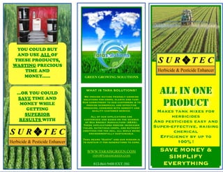YOU COULD BUY
 AND USE ALL OF
THESE PRODUCTS,
WASTING PRECIOUS
   TIME AND
   MONEY......      GREEN GROWING SOLUTIONS



 ...OR YOU COULD
                     WHAT IS TARA SOLUTIONS?
                    We provide nature friendly growing
                                                               ALL IN ONE
  SAVE TIME AND    solutions for crops, plants and turf.
   MONEY WHILE
      GETTING
                   Our commitment to our customers is to
                     provide economical and effective
                   programs, combined with honesty and
                                                                PRODUCT
                         quality customer service.            Makes tank mixes for
     SUPERIOR            All of our applications are               herbicides
   RESULTS WITH     customized and based on the science
                     of Sea Energy Agriculture (SEAG).       And pesticides easy and
                   These applications provide increased
                   yields, nutritious crops, and nutrient    Super-effective, raising
                   additives for the soil, all while being
                       environmentally sustainable.
                                                                    chemical
                   Tara means “Earth” and our mission is
                                                               Efﬁciency by up to
                   to sustain it for generations to come.            100%!
                     WWW.TARAISGREEN.COM                       SAVE MONEY &
                         INFO@TARAISGREEN.COM
                                                                 SIMPLIFY
                          813-864-9400 EXT. 205                 EVERYTHING
 