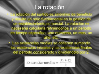 La rotación La rotación del surtido es sinónimo de beneficio y resulta un ratio fundamental en la gestión de un establecimiento comercial. La rotación es necesaria calcularla refiriéndonos a un periodo de tiempo especifico, una quincena, un mes, un año, etc. Las existencias medias se obtienen sumando las existencias iniciales y las existencias finales del periodo considerado y dividiéndolo por 2. 