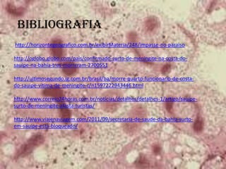 BIBLIOGRAFIA
http://horizontegeografico.com.br/exibirMateria/248/impasse-no-paraiso
http://oglobo.globo.com/pais/confirmado-surto-de-meningite-na-costa-do-
sauipe-na-bahia-tres-morreram-2700551
http://ultimosegundo.ig.com.br/brasil/ba/morre-quarto-funcionario-de-costa-
do-sauipe-vitima-de-meningite-c/n1597222943446.html
http://www.correio24horas.com.br/noticias/detalhes/detalhes-1/artigo/sauipe-
surto-de-meningite-afasta-turistas/
http://www.viajenaviagem.com/2011/09/secretaria-de-saude-da-bahia-surto-
em-sauipe-esta-bloqueado/
 