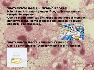 TRATAMENTO INICIAL: MENINGITE VIRAL
Não há um tratamento específico, aplica-se apenas
terapia de suporte.
Uso de medicamentos antivirais associados à medidas
conservadoras, como ingestão de líquidos, repouso
absoluto e analgésicos.
TRATAMENTO INICIAL: MENINGITE FÚNGICA
Uso de antifúngicos: Anfoterimicina B e flucitosina
 
