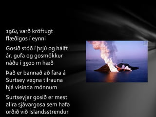1964 varð kröftugt flæðigos í eynniGosið stóð í þrjú og hálft ár. gufa og gosmökkur náðu í 3500 m hæðÞað er bannað að fara á Surtsey vegna tilrauna hjá vísinda mönnumSurtseyjar gosið er mest allra sjávargosa sem hafa orðið við Íslandsstrendur