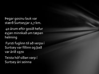          Egill EgilssonStuttu eftir að eyjan myndaðist komu franskir blaða menn til að skoða eyjuna en þá urðu miklar sprengingar svo þeir forðuðu sérÞað var friðað Surtsey árið 1965Í tengslum við tilnefningu Surtseyjar árið 2006 var friðlandið stækkað verulega