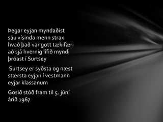 Miðjupunktur surtseyjar er 63°18‘N,20°36‘VÖll algengustu sjávar dýr hafa fundist við surtsey og í gegnum árinn hafa allskonar skordýr komið til surtseyjar Eyjan fékk nafnið Surtsey og er nafnið tekið úr norrænni goðafræði  Surtsey