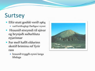 SurtseyEftir stutt goshlé vorið 1964 varð kröftuglegt flæðigos í eynni Hraunið streymdi til sjávar og brynjaði suðurhluta eyjarinnarÞar með hafði eldurinn skotið briminu ref fyrir rasshraunið tryggði eynni langa lífsdaga